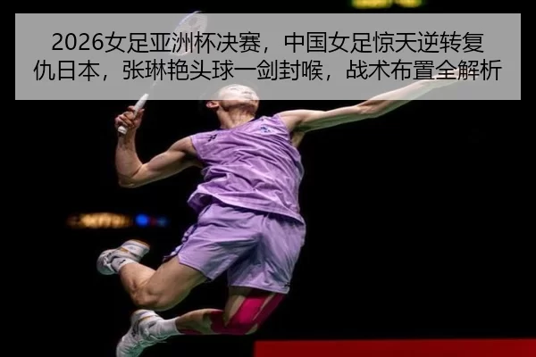 2026女足亚洲杯决赛，中国女足惊天逆转复仇日本，张琳艳头球一剑封喉，战术布置全解析